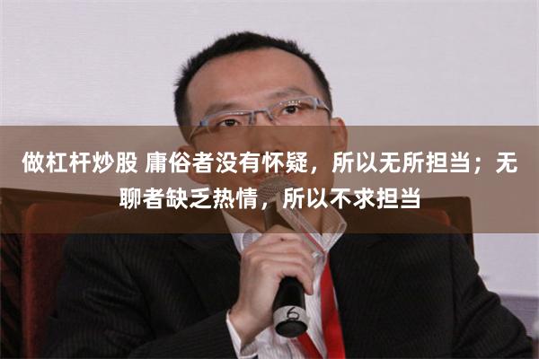 做杠杆炒股 庸俗者没有怀疑，所以无所担当；无聊者缺乏热情，所以不求担当