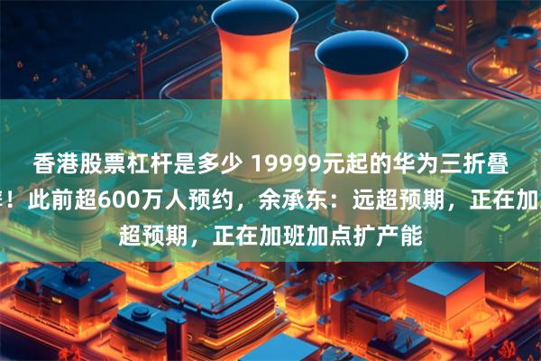 香港股票杠杆是多少 19999元起的华为三折叠手机，秒售罄！此前超600万人预约，余承东：远超预期，正在加班加点扩产能