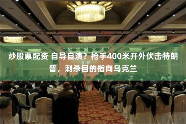 炒股票配资 自导自演？枪手400米开外伏击特朗普，刺杀目的指向乌克兰