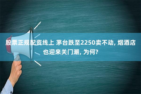 股票正规配资线上 茅台跌至2250卖不动, 烟酒店也迎来关门潮, 为何?