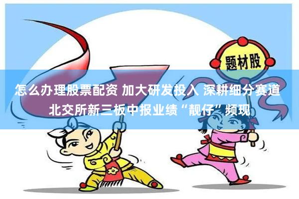 怎么办理股票配资 加大研发投入 深耕细分赛道 北交所新三板中报业绩“靓仔”频现