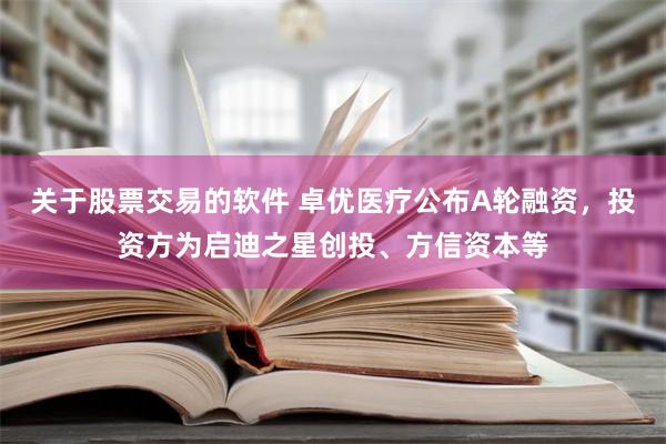 关于股票交易的软件 卓优医疗公布A轮融资，投资方为启迪之星创投、方信资本等