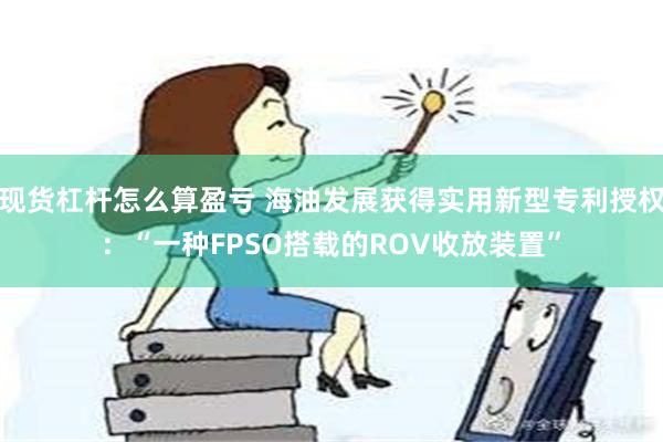 现货杠杆怎么算盈亏 海油发展获得实用新型专利授权：“一种FPSO搭载的ROV收放装置”