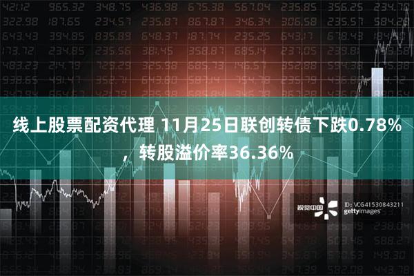 线上股票配资代理 11月25日联创转债下跌0.78%，转股溢价率36.36%