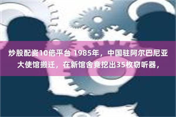 炒股配资10倍平台 1985年，中国驻阿尔巴尼亚大使馆搬迁，在新馆舍竟挖出35枚窃听器，