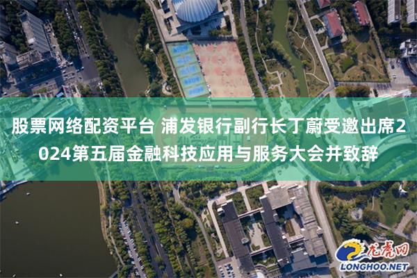 股票网络配资平台 浦发银行副行长丁蔚受邀出席2024第五届金融科技应用与服务大会并致辞