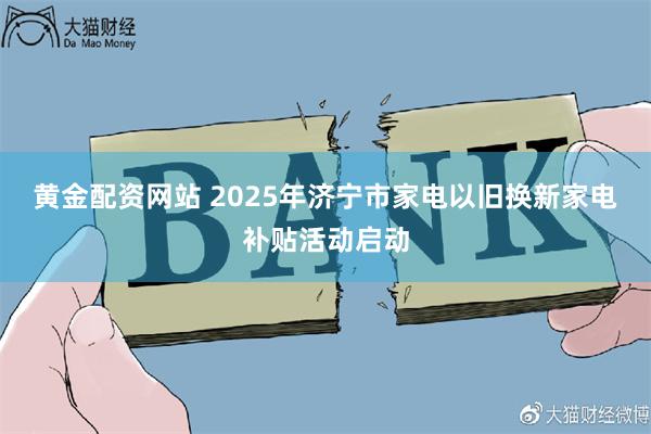 黄金配资网站 2025年济宁市家电以旧换新家电补贴活动启动