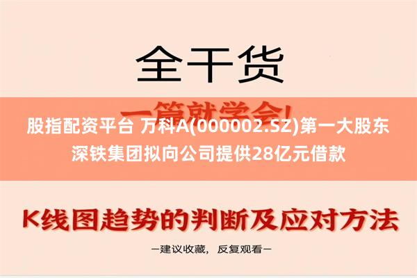 股指配资平台 万科A(000002.SZ)第一大股东深铁集团拟向公司提供28亿元借款